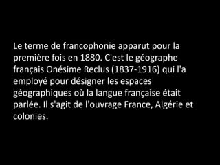 Le terme de francophonie apparut pour la
première fois en 1880. C'est le géographe
français Onésime Reclus (1837-1916) qui l'a
employé pour désigner les espaces
géographiques où la langue française était
parlée. Il s'agit de l'ouvrage France, Algérie et
colonies.
 