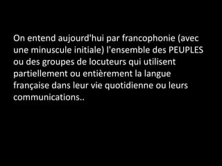 On entend aujourd'hui par francophonie (avec
une minuscule initiale) l'ensemble des PEUPLES
ou des groupes de locuteurs qui utilisent
partiellement ou entièrement la langue
française dans leur vie quotidienne ou leurs
communications..
 