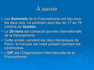 À savoir Les  Sommets  de la Francophonie ont lieu tous les deux ans. Le prochain aura lieu du 17 au 19 octobre,au  Quebec . Le  20 mars  est consacré journée internationale de la francophonie. Cette année, pendant les Jeux olympiques de Pekin, le français est resté présent pendant les cérémonies. L’ OIF  est l’Organisation Internationale de la Francophonie. 