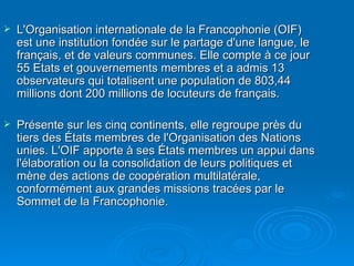 L'Organisation internationale de la Francophonie (OIF) est une institution fondée sur le partage d'une langue, le français, et de valeurs communes. Elle compte à ce jour 55 Etats et gouvernements membres et a admis 13 observateurs qui totalisent une population de 803,44 millions dont 200 millions de locuteurs de français.  Présente sur les cinq continents, elle regroupe près du tiers des États membres de l'Organisation des Nations unies. L'OIF apporte à ses États membres un appui dans l'élaboration ou la consolidation de leurs politiques et mène des actions de coopération multilatérale, conformément aux grandes missions tracées par le Sommet de la Francophonie.  