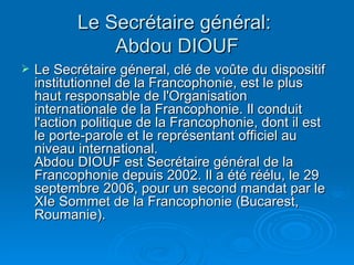 Le Secrétaire général:  Abdou DIOUF Le Secrétaire géneral, clé de voûte du dispositif institutionnel de la Francophonie, est le plus haut responsable de l'Organisation internationale de la Francophonie. Il conduit l'action politique de la Francophonie, dont il est le porte-parole et le représentant officiel au niveau international.  Abdou DIOUF est Secrétaire général de la Francophonie depuis 2002. Il a été réélu, le 29 septembre 2006, pour un second mandat par le XIe Sommet de la Francophonie (Bucarest, Roumanie).  