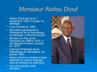 Monsieur Abdou Diouf Abdou Diouf est né le 7 septembre 1935 à Louga, au Sénégal. Il est nommé en 1964 Secrétaire général de la Présidence de la République du Sénégal. Il devient ensuite Ministre du Plan et de l'Industrie de 1968 à 1970. Il est désigné Premier ministre en 1970. Il devient Président de la République du Sénégal le 1er janvier 1981. Abdou Diouf a contribué à faire entendre la voix du Sénégal dans le monde et a lutté pour une plus grande unité africaine. 
