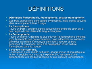 DÉFINITIONS Définitions francophonie, Francophonie, espace francophone: Ces trois expressions sont parfois synonymes, mais le plus souvent elles se complètent dans l'usage.  La francophonie,   - avec un petit f, désigne le plus souvent l'ensemble de ceux qui à des degrés divers utilisent la langue française.  La Francophonie,   - avec un grand F, désigne le plus souvent la francophonie officielle, avec l'ensemble des gouvernements, pays adhérents ou instances officielles qui utilisent le français dans leurs travaux et leurs échanges et contribuent ainsi à la propagation d'une culture francophone dans le monde.  L'espace francophone,   - correspond à une réalité culturelle, géographique et linguistique à la fois: il englobe tous ceux qui expriment ou ressentent une appartenance à la langue française ou aux cultures francophones.  