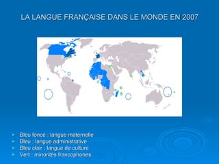 LA LANGUE FRANÇAISE DANS LE MONDE EN 2007 Bleu foncé : langue maternelle  Bleu : langue administrative  Bleu clair : langue de culture  Vert : minorités francophones  
