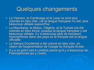 Quelques changements Le Vietnam, le Cambodge et le Laos ne sont plus coloriés en bleu clair, car la langue française n'y est, plus beaucoup utilisée aujourd'hui.  La Mauritanie, le Maroc, l'Algérie, et la Tunisie ont été coloriés en bleu foncé, puisque la langue française y est beaucoup utilisée. Il y a beaucoup plus de locuteurs francophones dans ces pays où le français est la langue officielle.  Le Sahara Occidental a été colorié en bleu clair, en raison de l'augmentation de l'usage du français là-bas  Il y a un point vert à Londres parce qu’il y a beaucoup de Francophones qui y vivent. 
