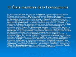 55 États membres de la Francophonie La république d' Albanie , Le royaume de  Belgique , La Communauté française de Belgique, La république du  Bénin , La république de  Bulgarie , La république démocratique et populaire du  Burkina Faso , La république du  Burundi , Le royaume du  Cambodge , La république du  Cameroun , Le  Canada , Le gouvernement du  Nouveau-Brunswick , Le gouvernement du  Québec , La république du  Cap-Vert , La  république Centrafricaine , La république fédérale islamique des  Comores , La république du  Congo , La république démocratique du Congo, La république de  Côte d'Ivoire , La république de  Djibouti , Le Commonwealth de la  Dominique , La république arabe d' Égypte , La  République française , La république du  Gabon , La république de  Guinée , La république de  Guinée-Bissau , La république de  Guinée équatoriale , La république  d'Haïti , La république démocratique et populaire du  Laos , La république du  Liban , La république de  Lituanie , Le grand-duché de  Luxembourg , La république de  Macédoine , La république de  Madagascar , La république du  Mali , Le royaume du  Maroc , La république de  Maurice , La république islamique de  Mauritanie , La république de  Moldavie , La principauté de  Monaco , La république du  Niger ,  La république de  Pologne , La république de  Roumanie , La république du  Rwanda , La république démocratique de  Saint-Thomas-et-Prince  (São Tomé et Principe),  Sainte-Lucie , La république du  Sénégal , La république des  Seychelles , La république de  Slovénie , La Confédération  suisse , La république du  Tchad , La  République tchèque , La république du  Togo , La république de  Tunisie , La république du  Vanuatu , La république populaire du  Viêtnam .  
