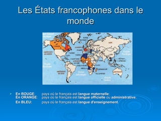 Les États francophones dans le monde En ROUGE :  pays où le français est  langue maternelle ;  En ORANGE :  pays où le français est  langue officielle  ou  administrative ;  En BLEU:   pays où le français est  langue d'enseignement .   
