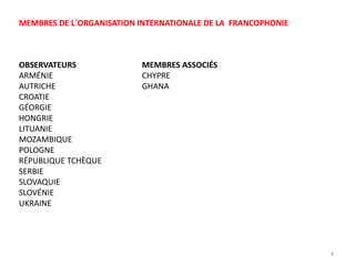 MEMBRES ASSOCIÉS
CHYPRE
GHANA
OBSERVATEURS
ARMÉNIE
AUTRICHE
CROATIE
GÉORGIE
HONGRIE
LITUANIE
MOZAMBIQUE
POLOGNE
RÉPUBLIQUE TCHÈQUE
SERBIE
SLOVAQUIE
SLOVÉNIE
UKRAINE
MEMBRES DE L´ORGANISATION INTERNATIONALE DE LA FRANCOPHONIE
4
 