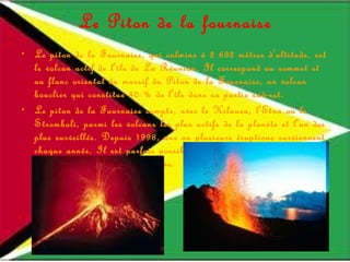 Le Piton de la fournaise Le piton de la Fournaise, qui culmine à 2 632 mètres d'altitude, est le volcan actif de l'île de La Réunion. Il correspond au sommet et au flanc oriental du massif du Piton de la Fournaise, un volcan bouclier qui constitue 40 % de l'île dans sa partie sud-est. Le piton de la Fournaise compte, avec le Kilauea, l'Etna ou le Stromboli, parmi les volcans les plus actifs de la planète et l'un des plus surveillés. Depuis 1998, une ou plusieurs éruptions surviennent chaque année. Il est parfois possible d'aller observer sur place les projections et les coulées de lave. 