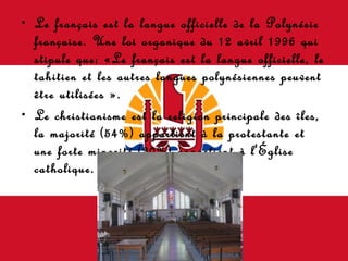 Le français est la langue officielle de la Polynésie française. Une loi organique du 12 avril 1996 qui stipule que: «Le français est la langue officielle, le tahitien et les autres langues polynésiennes peuvent être utilisées ».  Le christianisme est la religion principale des îles, la majorité (54%) appartient à la protestante et une forte minorité (30%) appartient à l'Église catholique. 