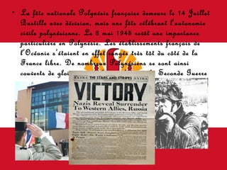 La fête nationale Polynésie française demeure le 14 Juillet Bastille avec décision, mais une fête célébrant l'autonomie civile polynésienne.  Le 8 mai 1945 revêt une importance particulière en Polynésie. Les établissements français de l’Océanie s’étaient en effet rangés très tôt du côté de la France libre. De nombreux Polynésiens se sont ainsi couverts de gloire durant les combats de la Seconde Guerre mondiale.   