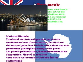 Monuments Le Sydney Opera House de Sydney Opera House, situé dans la ville de Sydney, New South Wales, en Australie, est l'un des bâtiments les plus célèbres et distinctif du vingtième siècle. En 2007, déclaré site du patrimoine mondial, a été conçu par l'architecte danois Jørn Utzon et inauguré en 1957 le 20 Octobre 1973, avec la présence de la reine Elizabeth II du Royaume-Uni. National Historic Landmark en Antarctique sont un certain nombred'œuvres d'architecture, des lieux ou des œuvres pour leur intérêt etde valeur ont une protection juridique spécifique visé par la Loi pourla préservation, d'enrichissement et de l'exposition. Montré se trouvent tous dans l'Antarctique et du Sud Îles de l'Atlantique   
