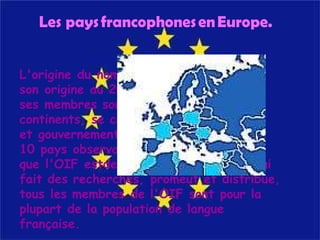 L'origine du nom français traces de son origine au 20 Mars 1970, et ses membres sont sur tous les continents, se compose de 53 États et gouvernements et 10 pays observateurs. Bien que l'OIF estdestiné pour le français-qui fait des recherches, promeut et distribue, tous les membres de l'OIF sont pour la plupart de la population de langue française.  Les pays francophones en Europe.   