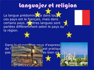 Languajes et religion La langue prédominante dans tous ces pays est le français, mais dans certains pays, d'autres langues sont parlées différemment selon le pays ou la région. Dans la plupart des pays d'expression française de l'Europecrsitianismo est pratiquée, mais pas tous. Il existe d'autres bien où l'Islam domine. 