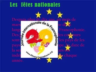 Despuis plus de dix ans, au mois de mars, on célèbre la Semaine de la languaje française et de la Francophonie. Des jeux, des spectacles, des concours sont aorganisés dans tout les pays de les pays francophones en Europe.  La date de la semaine est sur le 20 Mars est indéterminée, mais qui varie chaque année. Les  fêtes nationales 