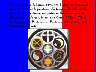 Professent le catholicisme 76%, 5% l'islam, et le reste du protestantisme et le judaïsme. La langue officielle est le français mais le breton est parlée en Bretagne, près de flamenco en Belgique, le corse en Corse, l'Alsace Alsace et la Lorraine, de Provence, en Provence, et le catalan et le basque dans le sud. 