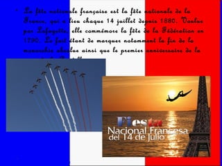 La fête nationale française est la fête nationale de la France, qui a lieu chaque 14 juillet depuis 1880. Voulue par Lafayette, elle commémore la fête de la Fédération en 1790. Le fait étant de marquer notamment la fin de la monarchie absolue ainsi que le premier anniversaire de la prise de la Bastille.  