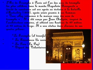 L'Arc de Triomphe à Paris est l'un des arcs de triomphe les plus célèbres dans le monde.Napoleón Bonaparte a décidé de construire cet arc après sa victoire à la bataille d'Austerlitz (1805), après avoir promis à ses hommes: « Vous allez retourner à la maison sous des arcs de triomphe » . Il a été conçu par Jean Chalgrin, inspiré de l'architecture romaine, et atteint une hauteur de 49 mètres et 45 mètres de large. Il a une statue dans chacune de ses quatre piliers:      *Le Triomphe (el triunfo),        * La Résistance (la resistencia)       * La Paix (La Paz)      * Départ des Volontaires. 
