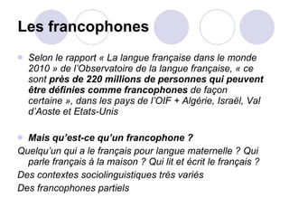 Les francophones Selon le rapport « La langue française dans le monde 2010 » de l’Observatoire de la langue française, « ce sont  près de 220 millions de personnes qui peuvent être définies comme francophones  de façon certaine », dans les pays de l’OIF + Algérie, Israël, Val d’Aoste et Etats-Unis Mais qu’est-ce qu’un francophone ? Quelqu’un qui a le français pour langue maternelle ? Qui parle français à la maison ? Qui lit et écrit le français ?  Des contextes sociolinguistiques très variés Des francophones partiels 