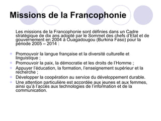 Missions de la Francophonie Les missions de la Francophonie sont définies dans un Cadre stratégique de dix ans adopté par le Sommet des chefs d’Etat et de gouvernement en 2004 à Ouagadougou (Burkina Faso) pour la période 2005 – 2014 : Promouvoir la langue française et la diversité culturelle et linguistique ;  Promouvoir la paix, la démocratie et les droits de l’Homme ; Appuyer l’éducation, la formation, l’enseignement supérieur et la recherche ;  Développer la coopération au service du développement durable.  Une attention particulière est accordée aux jeunes et aux femmes, ainsi qu’à l’accès aux technologies de l’information et de la communication. 