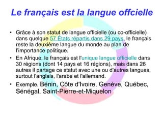 Le français est la langue offcielle Grâce à son statut de langue officielle (ou co-officielle) dans quelque  57   États   répartis   dans  29  pays , le français reste la deuxième langue du monde au plan de l’importance politique.  En Afrique, le français est l' unique   langue   officielle  dans 30 régions (dont 14 pays et 16 régions), mais dans 26 autres il partage ce statut avec une ou d'autres langues, surtout l'anglais, l'arabe et l'allemand. Exemple.  Bénin, Côte d'Ivoire, Genève, Québec, Sénégal, Saint-Pierre-et-Miquelon 