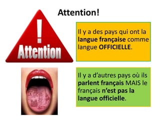 Attention!
Il y a des pays qui ont la
langue française comme
langue OFFICIELLE.
Il y a d’autres pays où ils
parlent français MAIS le
français n’est pas la
langue officielle.
 