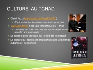 CULTURE AU TCHAD
 Chari Jazz (http://youtu.be/FxrgiFDiXRo)
 C´ est un chanteur très connu dans le monde du jazz
 Bye Bye Africa c’est une film produit au Tchad
 Le cinéma au Tchad n’est pas très bon parce que le Tchad
a souffert une guerre civile
 Le sport le plus pratiqué au Tchad est le football
 La culture au Tchad est caracterisée par le mélange de
cultures et de langues
 
