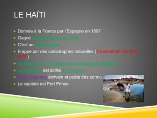 LE HAÏTI
 Donnée à la France par l’Espagne en 1697
 Gagné l’Indépendance en 1804
 C’est un pays pauvre
 Frappé par des catastrophes naturelles (Tremblement de terre
2010)
 Le Français et le Créole sont les langues officielles
 La littérature est écrite en Français
 René Depestre écrivain et poète très connu à Haïti
 La capitale est Port Prince
 
