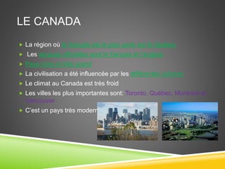 LE CANADA
 La région où le français est le plus parle est le Québec
 Les langues officielles sont le français et l’anglais
 Pays riche et très grand
 La civilisation a été influencée par les différentes cultures
 Le climat au Canada est très froid
 Les villes les plus importantes sont: Toronto, Québec, Montréal et
Vancouver
 C’est un pays très moderne
 