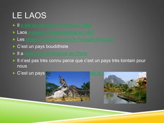 LE LAOS
 Il a été envahi par la France en 1856
 Laos a gagné l’Independence en 1907
 Les langues officielles sont le Français et le Lao
 C’est un pays bouddhiste
 Il a beaucoup d’influence de China
 Il n’est pas très connu parce que c’est un pays très lointain pour
nous
 C’est un pays avec beaucoup de forets et d’animaux
 