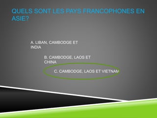 QUELS SONT LES PAYS FRANCOPHONES EN
ASIE?
A. LIBAN, CAMBODGE ET
INDIA
B. CAMBODGE, LAOS ET
CHINA
C. CAMBODGE, LAOS ET VIETNAM
 