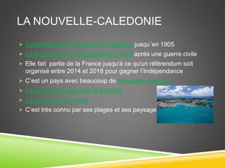 LA NOUVELLE-CALEDONIE
 Contrôlée par l a France et l’Angleterre jusqu´en 1905
 La souveraineté a été gagnée en 1998 après une guerre civile
 Elle fait partie de la France jusqu'à ce qu'un référendum soit
organisé entre 2014 et 2018 pour gagner l’Indépendance
 C’est un pays avec beaucoup de population Indienne
 La langue officielle c’est le français
 La capital est Nouméa
 C’est très connu par ses plages et ses paysages.
 