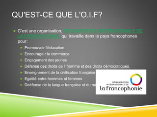 QU'EST-CE QUE L'O.I.F?
 C’est une organisation, ORGANISATION INTERNATIONALE DE
LA FRANCOPHONIE, qui travaille dans le pays francophones
pour:
 Promouvoir l'éducation
 Encourage r le commerce
 Engagement des jeunes
 Défense des droits de l ’homme et des droits démocratiques.
 Enseignement de la civilisation française
 Egalité entre hommes et femmes
 Deéfense de la langue française et du multilinguisme
 