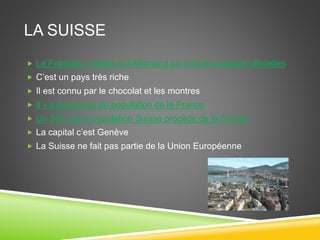 LA SUISSE
 Le Français, l’Italien et l’Allemand ce sont les langues officielles
 C’est un pays très riche
 Il est connu par le chocolat et les montres
 Il y a beaucoup de population de la France
 Un 36% de la population Suisse procède de la France
 La capital c’est Genève
 La Suisse ne fait pas partie de la Union Européenne
 