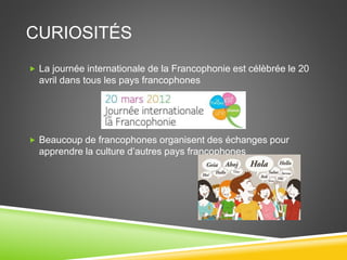 CURIOSITÉS
 La journée internationale de la Francophonie est célèbrée le 20
avril dans tous les pays francophones
 Beaucoup de francophones organisent des échanges pour
apprendre la culture d’autres pays francophones
 