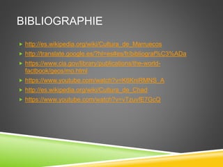 BIBLIOGRAPHIE
 http://es.wikipedia.org/wiki/Cultura_de_Marruecos
 http://translate.google.es/?hl=es#es/fr/bibliograf%C3%ADa
 https://www.cia.gov/library/publications/the-world-
factbook/geos/mo.html
 https://www.youtube.com/watch?v=K6KniRMNS_A
 http://es.wikipedia.org/wiki/Cultura_de_Chad
 https://www.youtube.com/watch?v=vTzuvfE7GcQ
 