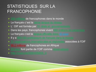STATISTIQUES SUR LA
FRANCOPHONIE
 200 millions de francophones dans le monde
 Le français c´est la 3eme langue du réseau
 L´ OIF est formée par 70 états et gouvernements
 Dans les pays francophones vivent 890 millions de personnes
 Le français c’est la langue officielle dans 32 pays
 Il y a 900 000 professeurs de français dans le monde
 31 organisations internationales et régionales associées à l'OIF
 96,2 millions de francophones en Afrique
 20 pays font partie de l’OIF comme observateurs
 http://youtu.be/K6KniRMNS_A
 
