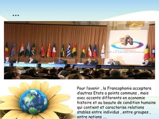 …
Pour l’avenir , la Francophonie acceptera
d’autres Etats a points communs , mais
avec accents differents en economie
histoire et au beaute de condition humaine
qui contient et caracterise relations
stables entre individus , entre groupes ,
entre nations ….
 