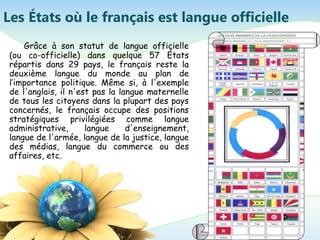 Les États où le français est langue officielle
Grâce à son statut de langue officielle
(ou co-officielle) dans quelque 57 États
répartis dans 29 pays, le français reste la
deuxième langue du monde au plan de
l’importance politique. Même si, à l'exemple
de l'anglais, il n'est pas la langue maternelle
de tous les citoyens dans la plupart des pays
concernés, le français occupe des positions
stratégiques privilégiées comme langue
administrative, langue d'enseignement,
langue de l'armée, langue de la justice, langue
des médias, langue du commerce ou des
affaires, etc.
 