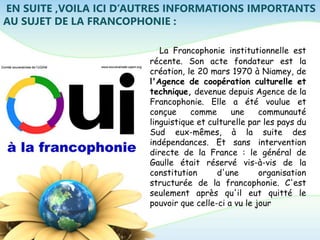 EN SUITE ,VOILA ICI D’AUTRES INFORMATIONS IMPORTANTS
AU SUJET DE LA FRANCOPHONIE :
La Francophonie institutionnelle est
récente. Son acte fondateur est la
création, le 20 mars 1970 à Niamey, de
l'Agence de coopération culturelle et
technique, devenue depuis Agence de la
Francophonie. Elle a été voulue et
conçue comme une communauté
linguistique et culturelle par les pays du
Sud eux-mêmes, à la suite des
indépendances. Et sans intervention
directe de la France : le général de
Gaulle était réservé vis-à-vis de la
constitution d'une organisation
structurée de la francophonie. C'est
seulement après qu'il eut quitté le
pouvoir que celle-ci a vu le jour
 