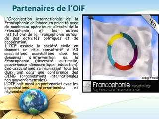 Partenaires de l’OIF
L'Organisation internationale de la
Francophonie collabore en priorité avec
de nombreux opérateurs directs de la
Francophonie, et les autres
institutions de la Francophonie autour
de ses activités politiques et de
coopération.
L'OIF associe la société civile en
donnant un rôle consultatif à 63
associations accréditées dans les
domaines d'intervention de la
Francophonie (diversité culturelle,
gouvernance démocratique, éducation).
Ces associations se réunissent tous les
deux ans dans une conférence des
OING (organisations internationales
non gouvernementales).
L'OIF agit aussi en partenariat avec les
organisations internationales et
régionales.
 