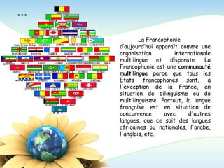 …
La Francophonie
d’aujourd’hui apparaît comme une
organisation internationale
multilingue et disparate. La
Francophonie est une communauté
multilingue parce que tous les
États francophones sont, à
l'exception de la France, en
situation de bilinguisme ou de
multilinguisme. Partout, la langue
française est en situation de
concurrence avec d'autres
langues, que ce soit des langues
africaines ou nationales, l'arabe,
l'anglais, etc.
 