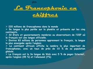 La Francophonie en chiffres 220 millions de francophones dans le monde 9e langue la plus parlée sur la planète et présente sur les cinq continents. 32 États et gouvernements membres ou observateurs de l’OIF où le français est une langue officielle.  Environ 83 millions de personnes apprennent le français, la langue la plus enseignée après l’anglais.  Le continent africain affiche le nombre le plus important de francophones, avec un taux de près de 10 % de sa population globale.  Le français est la 3e langue du Web avec 5 % de pages Internet, après l’anglais (45 %) et l’allemand (7%) gbrs 