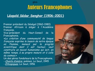 Auteurs Francophones Léopold Sédar Senghor (1906-2001) gbrs Premier président du Sénégal (1960-1980) Premier Africain à siéger à l'Académie française. Vice-président du Haut-Conseil de la Francophonie.  «La création d’une communauté de langue française exprime le besoin de notre époque où l’homme, menacé par le progrès scientifique dont il est l’auteur, veut construire un nouvel humanisme qui soit, en même temps, à sa propre mesure et à celle du cosmos.»  Un des pères fondateurs de la Francophonie. -  Chants d’ombre , poèmes, Le Seuil, 1945  -  Éthiopiques , Le Seuil, 1956  