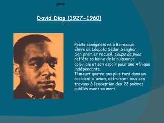David Diop (1927-1960) Poète sénégalais né à Bordeaux Élève de Léopold Sédar Senghor Son premier recueil,  Coups de pilon ,  reflète sa haine de la puissance  coloniale et son espoir pour une Afrique  indépendante. Il meurt quatre ans plus tard dans un  accident d'avion, détruisant tous ses  travaux à l’exception des 22 poèmes publiés avant sa mort.  gbrs 