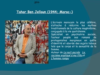 Tahar Ben Jelloun (1944; Maroc-) L’écrivain marocain le plus célèbre, s’attache à réécrire les mythes traditionnels de la culture maghrébine,  conjugués à la vie quotidienne.  Spécialisé en psychiatrie sociale, l’auteur peuple ses romans de protagonistes marginaux en quête d’identité et aborde des sujets tabous  tels que le corps et la sexualité de la femme.  Auteur de  La nuit sacrée   Le  racisme expliqué à ma fille  et  L’homme rompu gbrs 