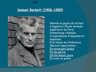 Samuel Beckett (1906-1989) Nommé au poste de lecteur d'anglais à l'École normale supérieure de Paris.  Dramaturge irlandais d'expressions françaises et anglaises. Prix Nobel de littérature. Œuvres importantes :  En attendant Godot Fin de partie Oh les beaux jours Écrivain et poète  gbrs 