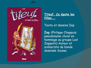 t Titeuf. Ça épate les filles... Texte et dessins Zep Zep  (Philippe Chappuis; pseudonyme choisi en hommage au groupe Led  Zeppelin) Auteur et scénariste de bande dessinée Suisse. gbrs 