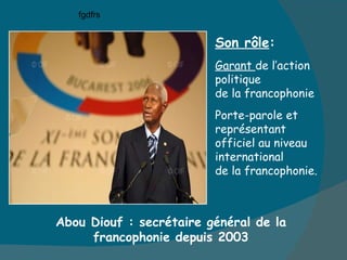 Abou Diouf : secrétaire général de la francophonie depuis 2003 Son rôle : Garant  de l’action politique  de la francophonie Porte-parole et représentant officiel au niveau international de la francophonie. fgdfrs 
