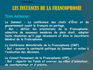 LES INSTANCES DE LA FRANCOPHONIE Trois instances :   Le Sommet : La conférence des chefs d'État et de gouvernement ayant le français en partage. But : définir les orientations de la Francophonie, admettre de nouveaux membres de plein droit, adopter toute résolution qu'il juge nécessaire et élire le Secrétaire Général de la Francophonie. La Conférence Ministérielle de la Francophonie (CMF). But : assurer la continuité politique du Sommet et veiller à l'exécution des décisions. Le Conseil Permanent de la Francophonie (CPF). But : répartir les Fonds et exercer les rôles d'animateur, de coordonnateur et d'arbitre. erfbrdtgbrs 